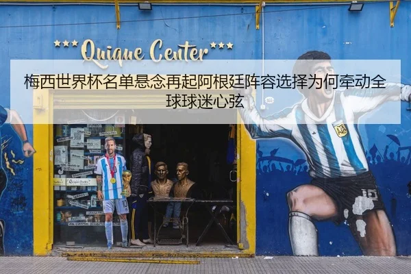 梅西世界杯名单悬念再起阿根廷阵容选择为何牵动全球球迷心弦
